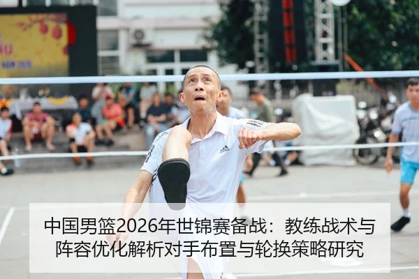 中国男篮2026年世锦赛备战：教练战术与阵容优化解析对手布置与轮换策略研究