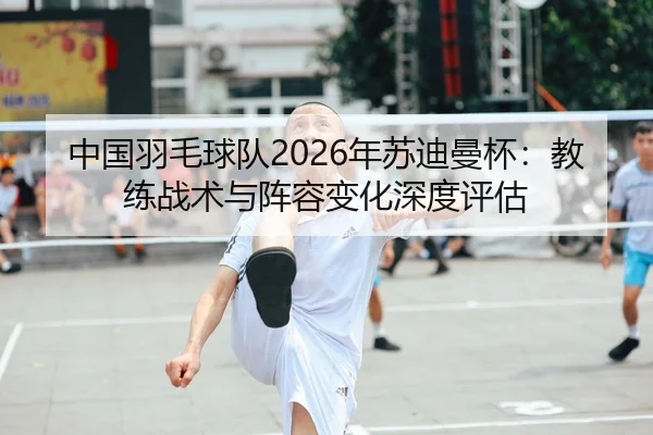 中国羽毛球队2026年苏迪曼杯：教练战术与阵容变化深度评估